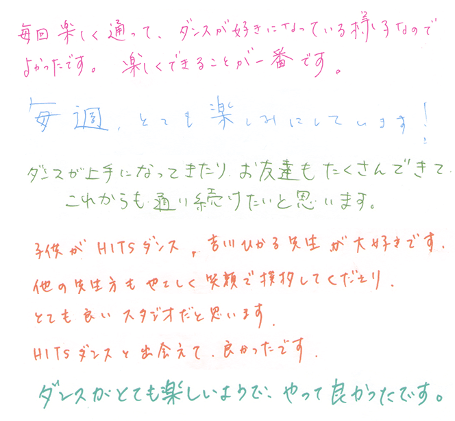 毎週楽しく通って、ダンスが好きになっている様子なのでよかったです。楽しくできることが一番です。｜毎週とっても楽しみにしています！｜ダンスが上手になってきたり、お友達もたくさんできてこれからも通い続けたいと思います。｜子供がHITSダンス、吉川ひかる先生が大好きです。他の先生方もやさしく笑顔で挨拶してくださり、とても良いスタジオだと思います。HITSダンスと出会えてよかったです。｜ダンスがとても楽しいようで、やってよかったです。