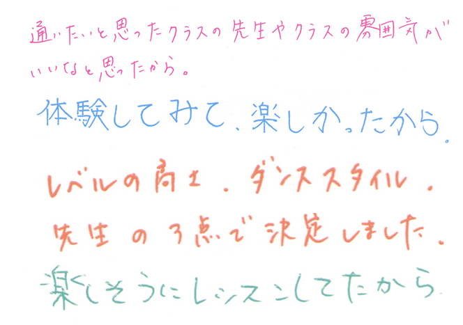 通いたいと思ったクラスの先生やクラスの雰囲気がいいなと思ったから。｜体験してみて、たのしかったから｜レベルの高さ、ダンススタイル、先生の3点で決定しました。｜楽しそうにレッスンしてたから